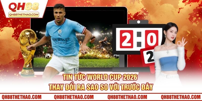 Tin tức World Cup 2026 thay đổi ra sao so với trước đây